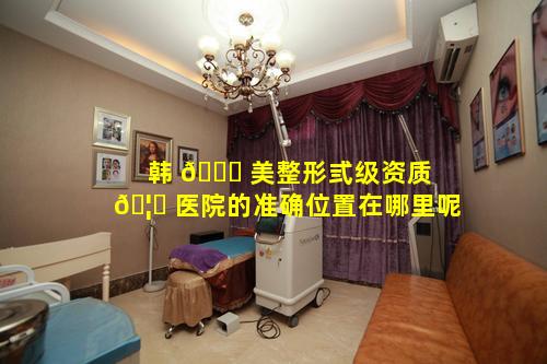 韩 🐎 美整形弎级资质 🦍 医院的准确位置在哪里呢
